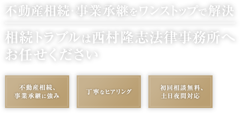 不動産相続・事業承継をワンストップで解決 相続トラブルは西村隆志法律事務所へお任せください 不動産相続、事業承継に強み 丁寧なヒアリング 初回相談無料、土日夜間対応